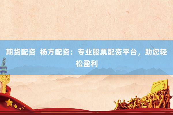 期货配资  杨方配资：专业股票配资平台，助您轻松盈利