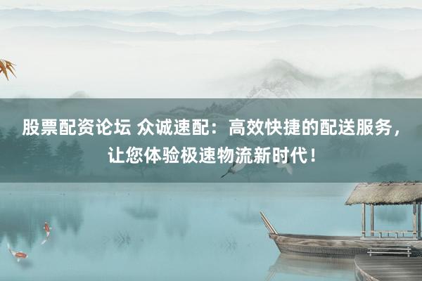 股票配资论坛 众诚速配：高效快捷的配送服务，让您体验极速物流新时代！