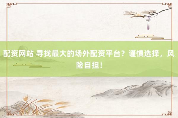 配资网站 寻找最大的场外配资平台？谨慎选择，风险自担！