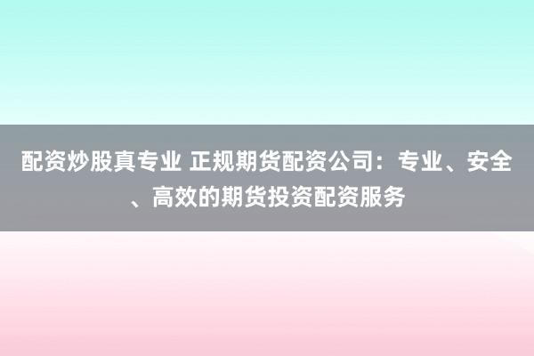 配资炒股真专业 正规期货配资公司：专业、安全、高效的期货投资配资服务