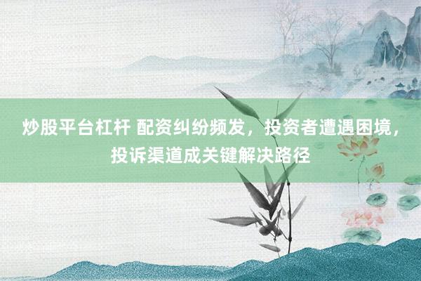 炒股平台杠杆 配资纠纷频发，投资者遭遇困境，投诉渠道成关键解决路径