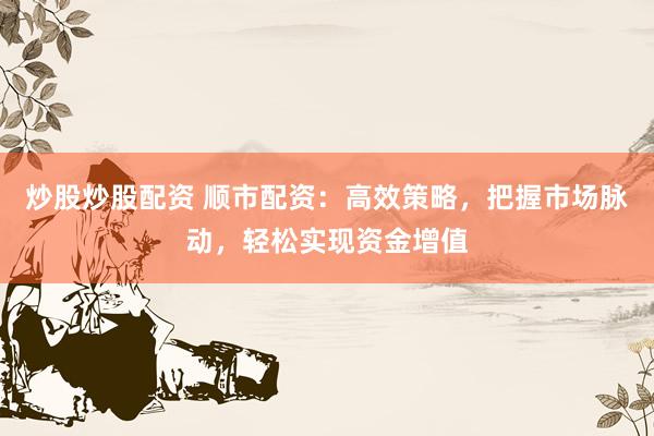 炒股炒股配资 顺市配资：高效策略，把握市场脉动，轻松实现资金增值