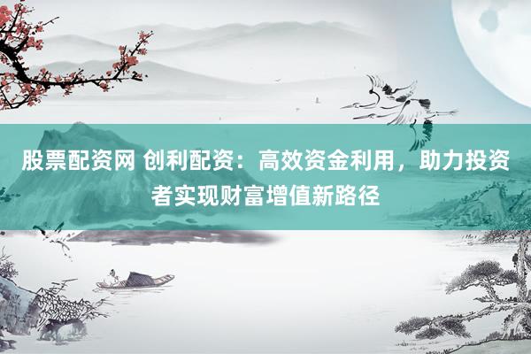 股票配资网 创利配资：高效资金利用，助力投资者实现财富增值新路径