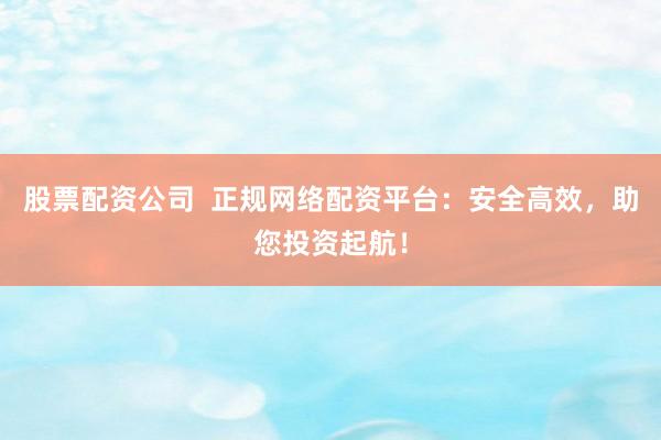 股票配资公司 正规网络配资平台:安全高效,助您投资起航!