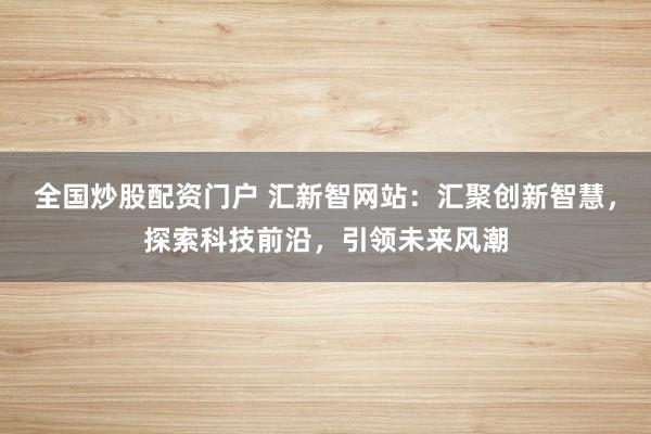 全国炒股配资门户 汇新智网站：汇聚创新智慧，探索科技前沿，引领未来风潮
