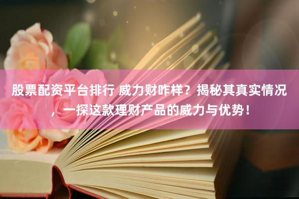 股票配资平台排行 威力财咋样？揭秘其真实情况，一探这款理财产品的威力与优势！